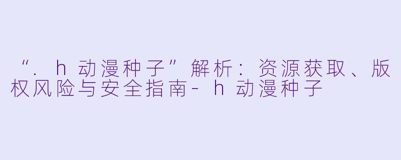 “.h动漫种子”解析：资源获取、版权风险与安全指南-h动漫种子