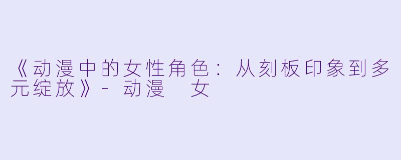 《动漫中的女性角色：从刻板印象到多元绽放》-动漫 女