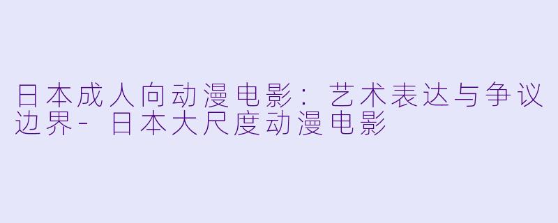 日本成人向动漫电影：艺术表达与争议边界-日本大尺度动漫电影