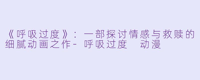 《呼吸过度》：一部探讨情感与救赎的细腻动画之作-呼吸过度 动漫