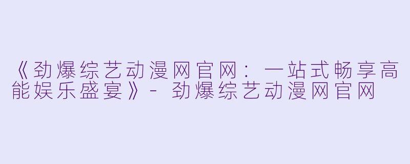 《劲爆综艺动漫网官网:一站式畅享高能娱乐盛宴》