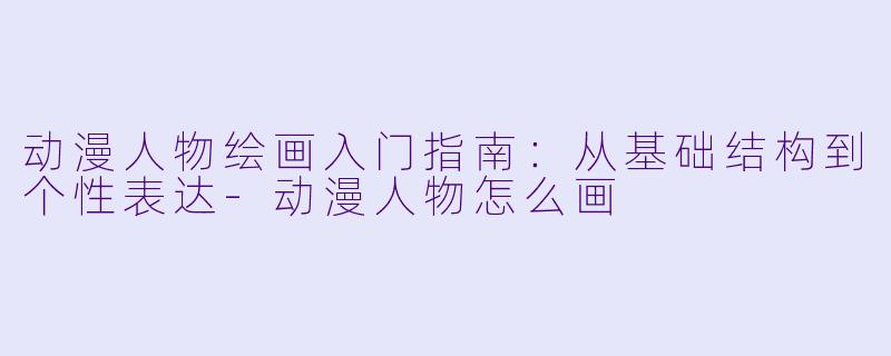 动漫人物绘画入门指南：从基础结构到个性表达-动漫人物怎么画