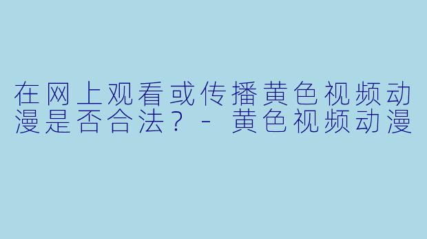 在网上观看或传播黄色视频动漫是否合法？-黄色视频动漫