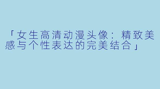 「女生高清动漫头像：精致美感与个性表达的完美结合」