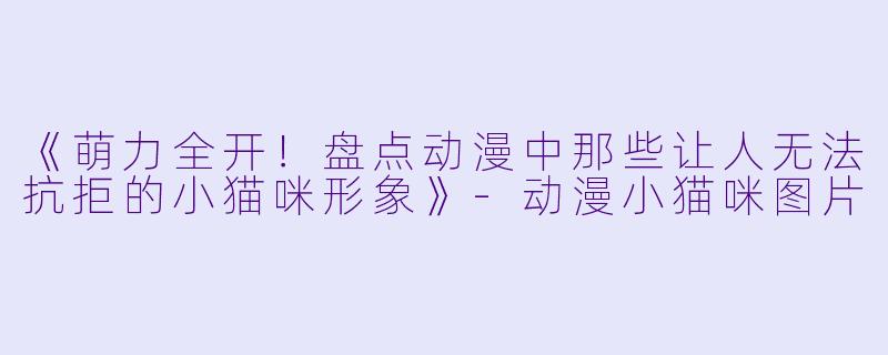 《萌力全开！盘点动漫中那些让人无法抗拒的小猫咪形象》-动漫小猫咪图片