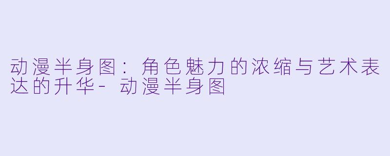 动漫半身图：角色魅力的浓缩与艺术表达的升华-动漫半身图