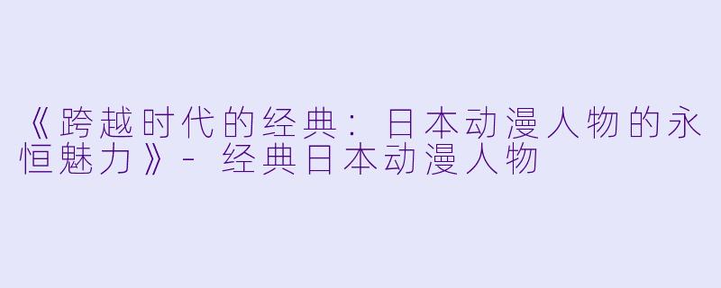 《跨越时代的经典:日本动漫人物的永恒魅力》