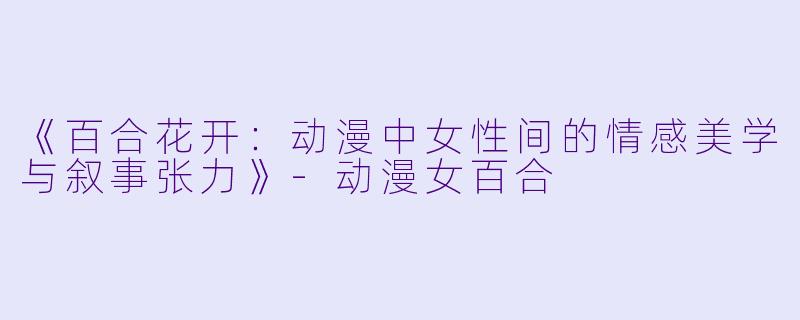 《百合花开：动漫中女性间的情感美学与叙事张力》-动漫女百合