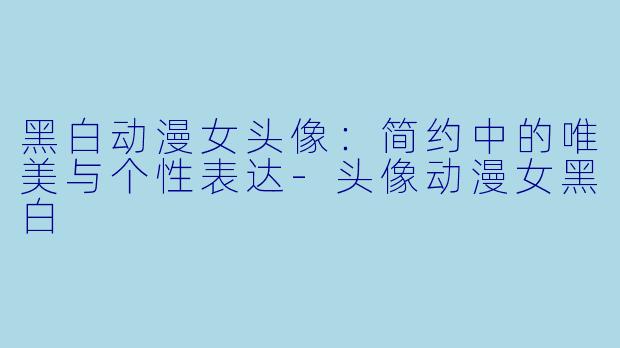 黑白动漫女头像:简约中的唯美与个性表达