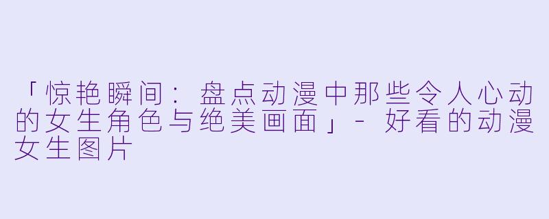 「惊艳瞬间：盘点动漫中那些令人心动的女生角色与绝美画面」-好看的动漫女生图片