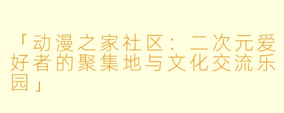 「动漫之家社区：二次元爱好者的聚集地与文化交流乐园」