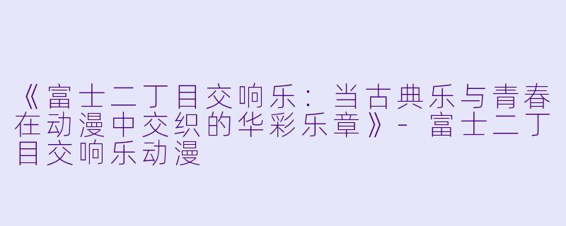 《富士二丁目交响乐：当古典乐与青春在动漫中交织的华彩乐章》-富士二丁目交响乐动漫