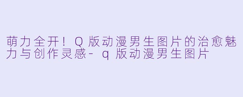 萌力全开！Q版动漫男生图片的治愈魅力与创作灵感-q版动漫男生图片