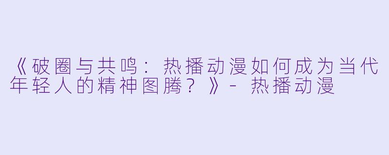 《破圈与共鸣：热播动漫如何成为当代年轻人的精神图腾？》-热播动漫