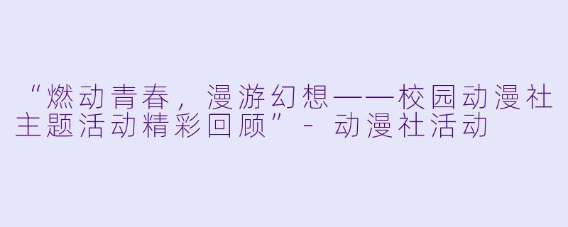 “燃动青春，漫游幻想——校园动漫社主题活动精彩回顾”-动漫社活动