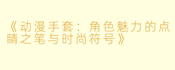 《动漫手套：角色魅力的点睛之笔与时尚符号》