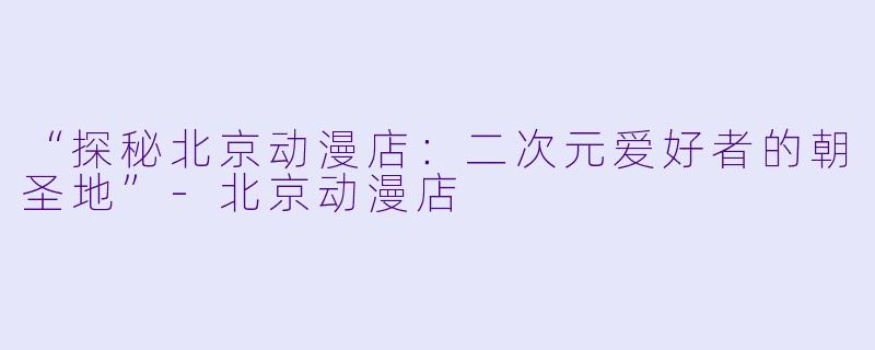 “探秘北京动漫店：二次元爱好者的朝圣地”-北京动漫店