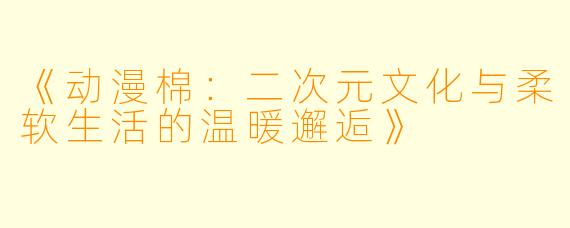《动漫棉:二次元文化与柔软生活的温暖邂逅》