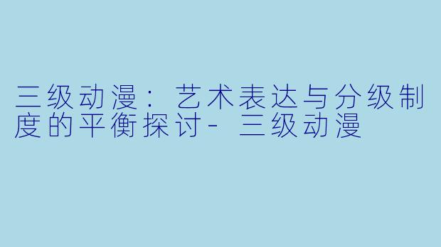 三级动漫：艺术表达与分级制度的平衡探讨-三级动漫