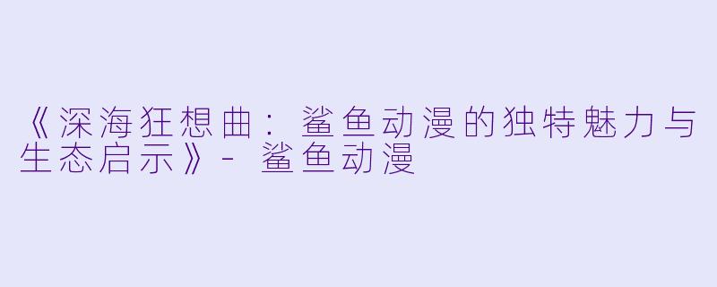 《深海狂想曲:鲨鱼动漫的独特魅力与生态启示》