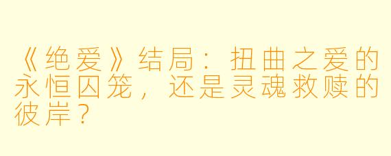 《绝爱》结局：扭曲之爱的永恒囚笼，还是灵魂救赎的彼岸？