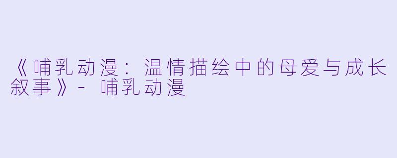《哺乳动漫：温情描绘中的母爱与成长叙事》-哺乳动漫
