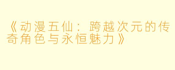 《动漫五仙：跨越次元的传奇角色与永恒魅力》