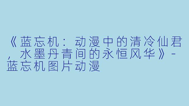 《蓝忘机：动漫中的清冷仙君，水墨丹青间的永恒风华》-蓝忘机图片动漫