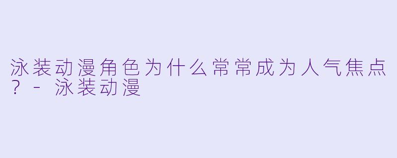 泳装动漫角色为什么常常成为人气焦点？