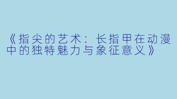 《指尖的艺术：长指甲在动漫中的独特魅力与象征意义》