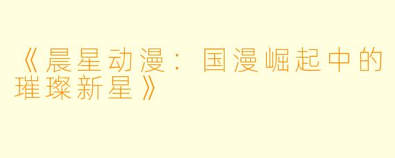 《晨星动漫：国漫崛起中的璀璨新星》