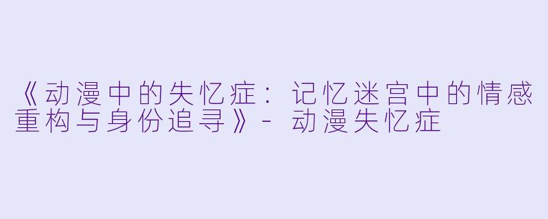 《动漫中的失忆症:记忆迷宫中的情感重构与身份追寻》
