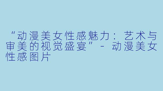 “动漫美女性感魅力:艺术与审美的视觉盛宴”