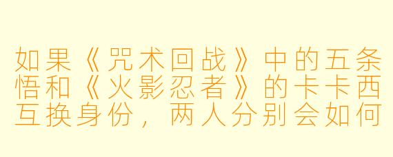 如果《咒术回战》中的五条悟和《火影忍者》的卡卡西互换身份,两人分别会如何应对对方的世界观和战斗体系?