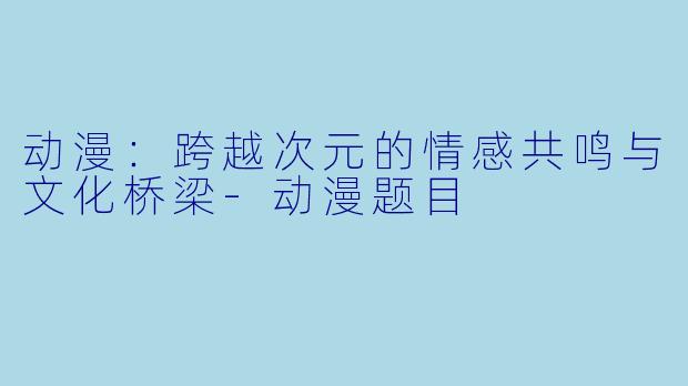 动漫：跨越次元的情感共鸣与文化桥梁-动漫题目