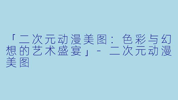 「二次元动漫美图：色彩与幻想的艺术盛宴」-二次元动漫美图