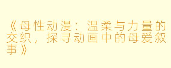 《母性动漫:温柔与力量的交织,探寻动画中的母爱叙事》