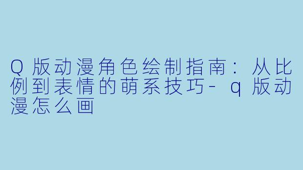 Q版动漫角色绘制指南：从比例到表情的萌系技巧-q版动漫怎么画