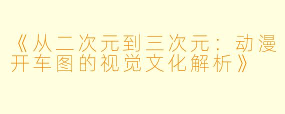 《从二次元到三次元：动漫开车图的视觉文化解析》
