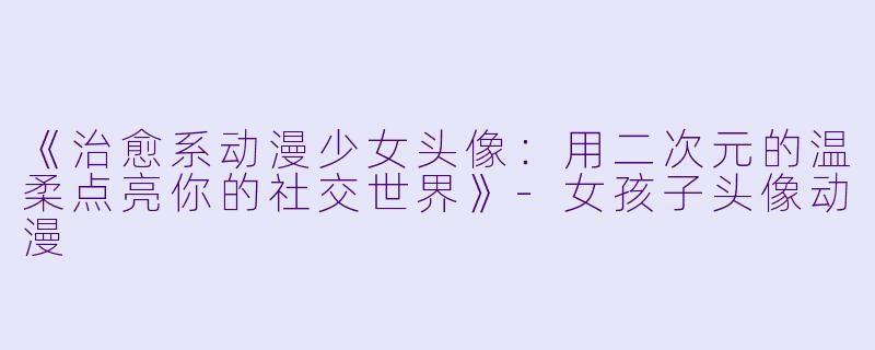 《治愈系动漫少女头像：用二次元的温柔点亮你的社交世界》-女孩子头像动漫