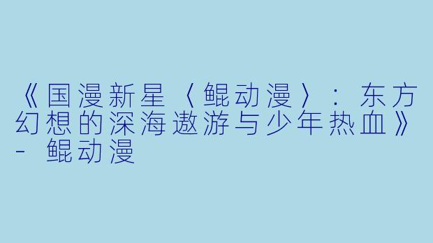 《国漫新星〈鲲动漫〉：东方幻想的深海遨游与少年热血》-鲲动漫
