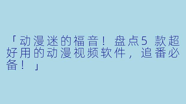 「动漫迷的福音！盘点5款超好用的动漫视频软件，追番必备！」