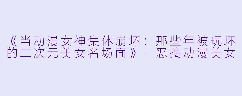 《当动漫女神集体崩坏:那些年被玩坏的二次元美女名场面》