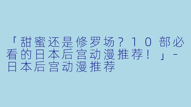 「甜蜜还是修罗场？10部必看的日本后宫动漫推荐！」-日本后宫动漫推荐