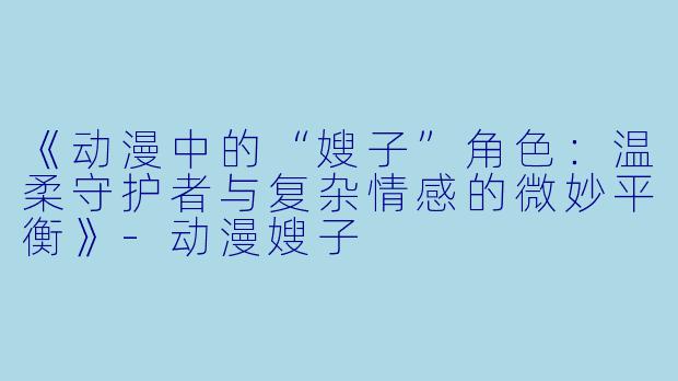 《动漫中的“嫂子”角色：温柔守护者与复杂情感的微妙平衡》-动漫嫂子