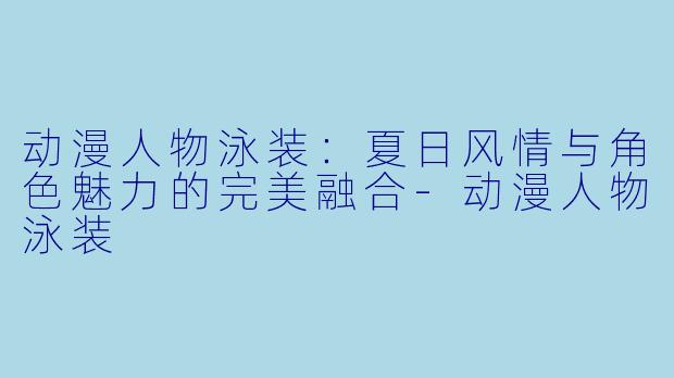 动漫人物泳装:夏日风情与角色魅力的完美融合