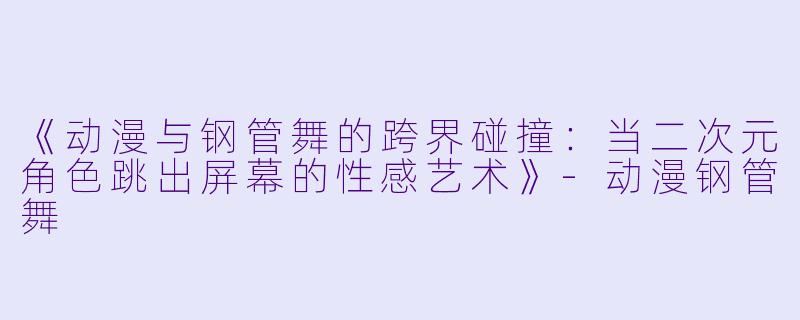 《动漫与钢管舞的跨界碰撞:当二次元角色跳出屏幕的性感艺术》