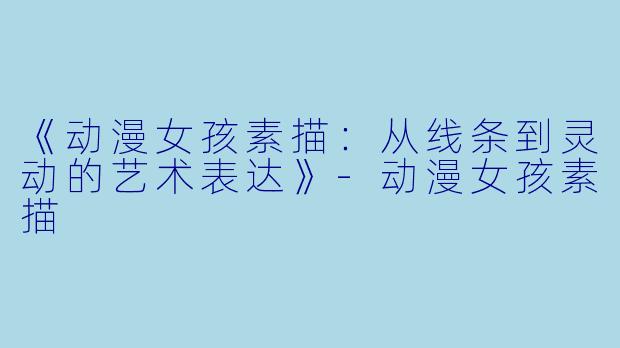 《动漫女孩素描：从线条到灵动的艺术表达》-动漫女孩素描