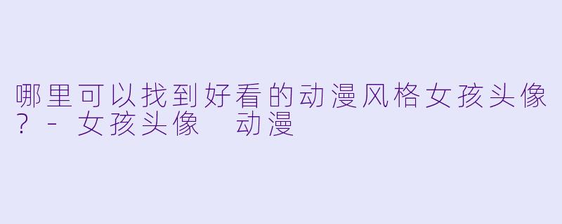 哪里可以找到好看的动漫风格女孩头像？-女孩头像 动漫