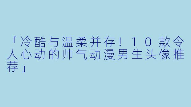 「冷酷与温柔并存！10款令人心动的帅气动漫男生头像推荐」